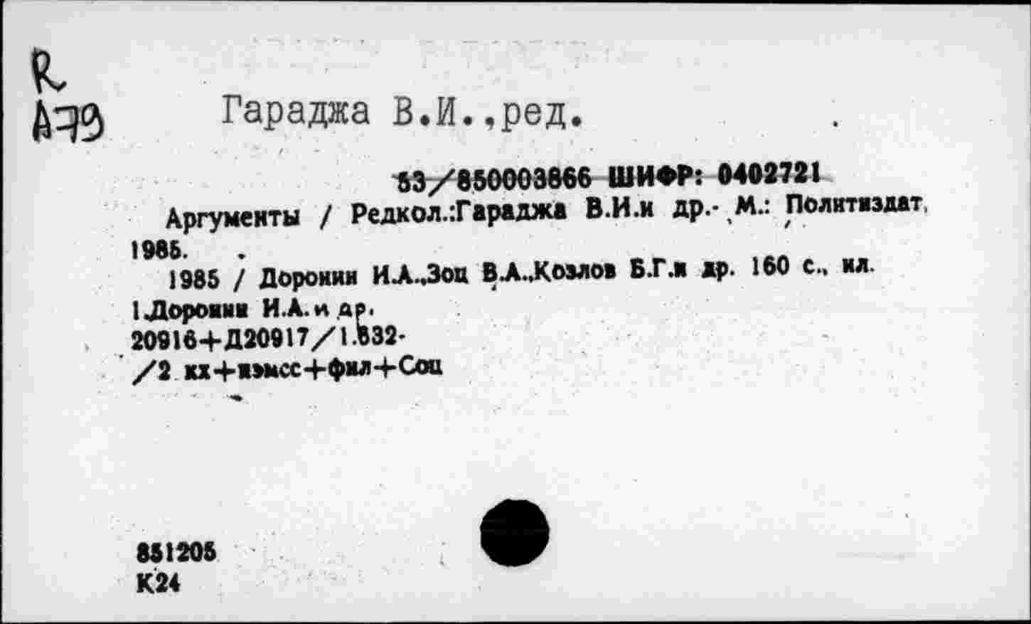 ﻿Гараджа В.И.,ред.
53/850003866 ШИФР: 0402721
Аргументы / Редкол.Тараджа В.И.и др.- М.: Политиздат, 1985 / Доронин ИА..Зоц ВА..Козлов Б.Г.Н др. 160 с., ил.
1Дороини И.А.Н .ДР.
20916+Д20917/1.632-
/2 кх+и»мсс+фмл+Сои
851205
К24